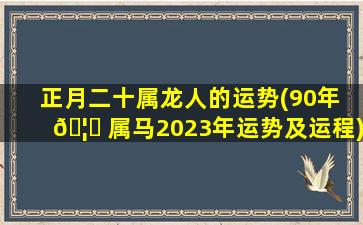正月二十属龙人的运势(90年 🦉 属马2023年运势及运程)